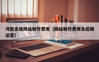贵州河西高端网站制作费用（网站制作费用及后期运营）
