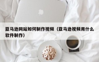 贵州亚马逊网站如何制作视频（亚马逊视频用什么软件制作）