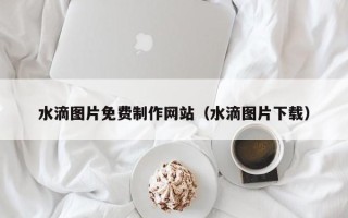 贵州水滴图片免费制作网站（水滴图片下载）